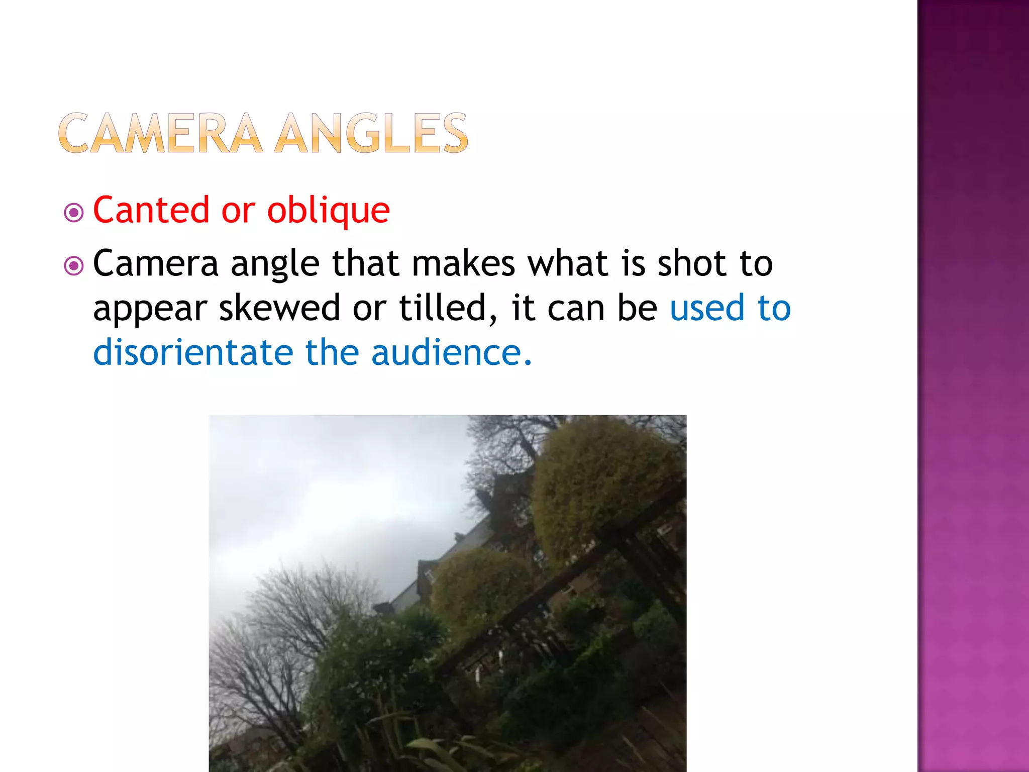  Canted  or oblique
 Camera angle that makes what is shot to
  appear skewed or tilled, it can be used to
  disorientate the audience.
 