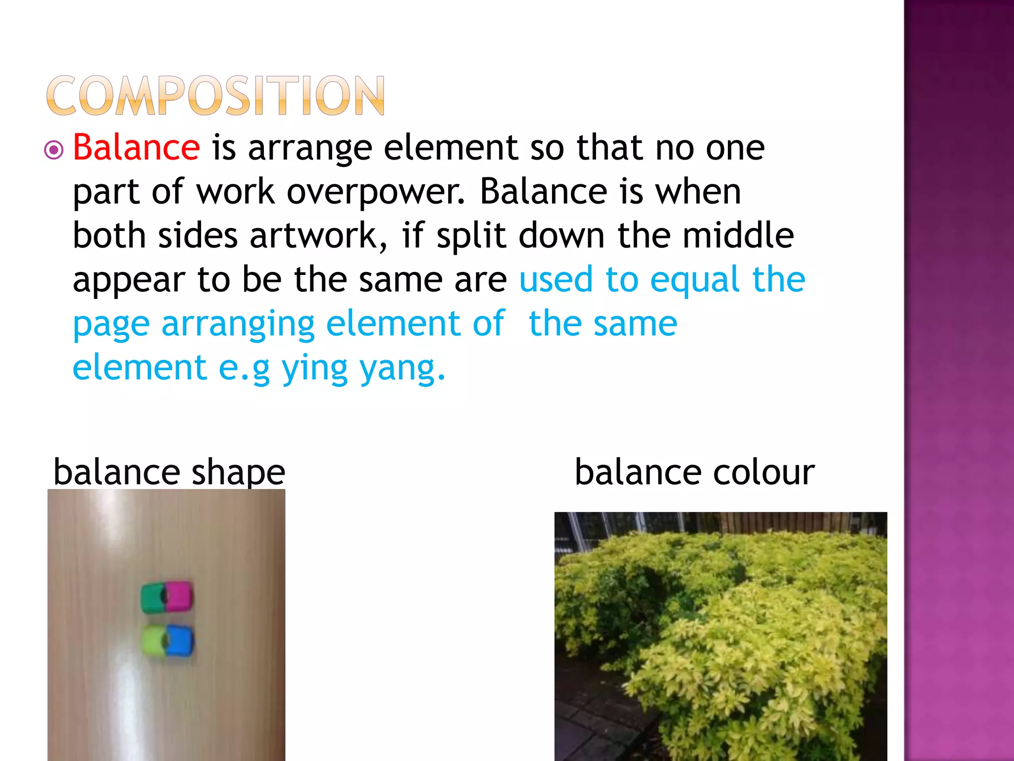  Balance is arrange element so that no one
 part of work overpower. Balance is when
 both sides artwork, if split down the middle
 appear to be the same are used to equal the
 page arranging element of the same
 element e.g ying yang.

balance shape                  balance colour
 