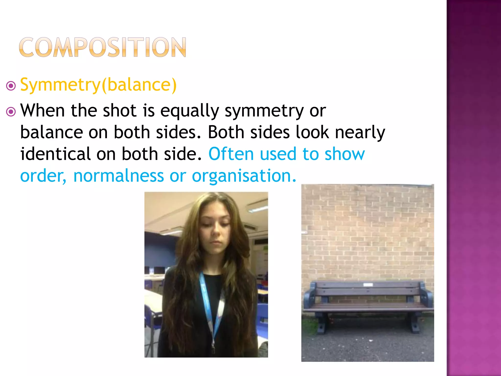  Symmetry(balance)
 When the shot is equally symmetry or
 balance on both sides. Both sides look nearly
 identical on both side. Often used to show
 order, normalness or organisation.
 