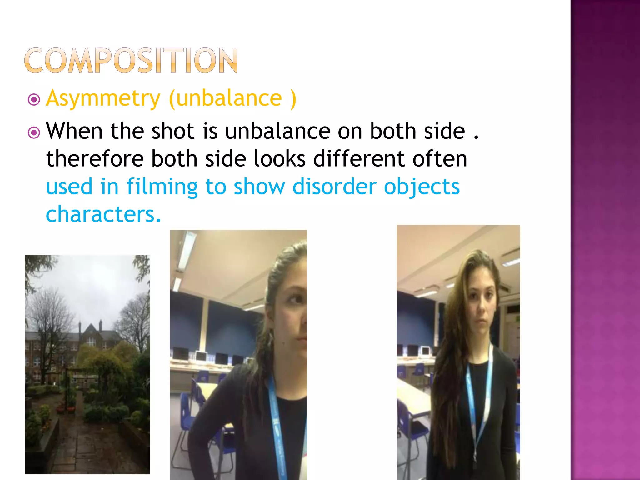  Asymmetry   (unbalance )
 When the shot is unbalance on both side .
  therefore both side looks different often
  used in filming to show disorder objects
  characters.
 