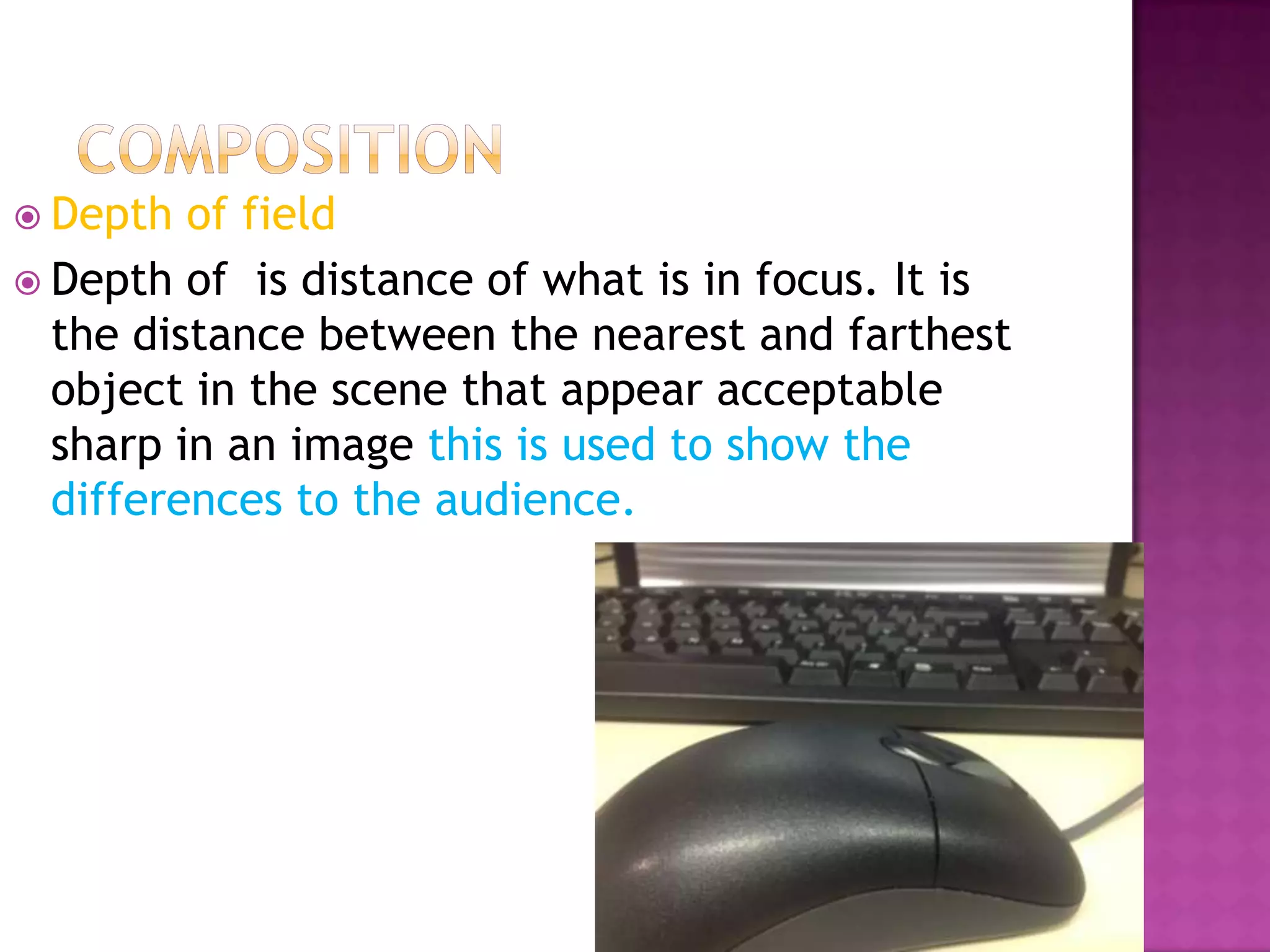  Depth  of field
 Depth of is distance of what is in focus. It is
  the distance between the nearest and farthest
  object in the scene that appear acceptable
  sharp in an image this is used to show the
  differences to the audience.
 