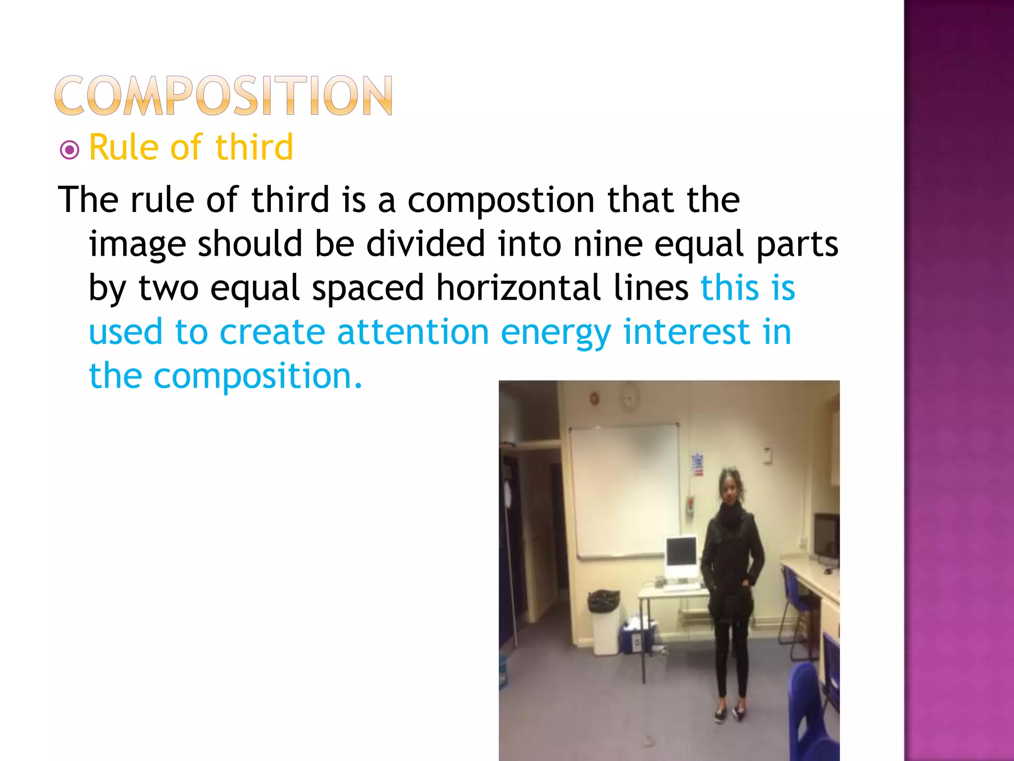  Rule of third
The rule of third is a compostion that the
 image should be divided into nine equal parts
 by two equal spaced horizontal lines this is
 used to create attention energy interest in
 the composition.
 
