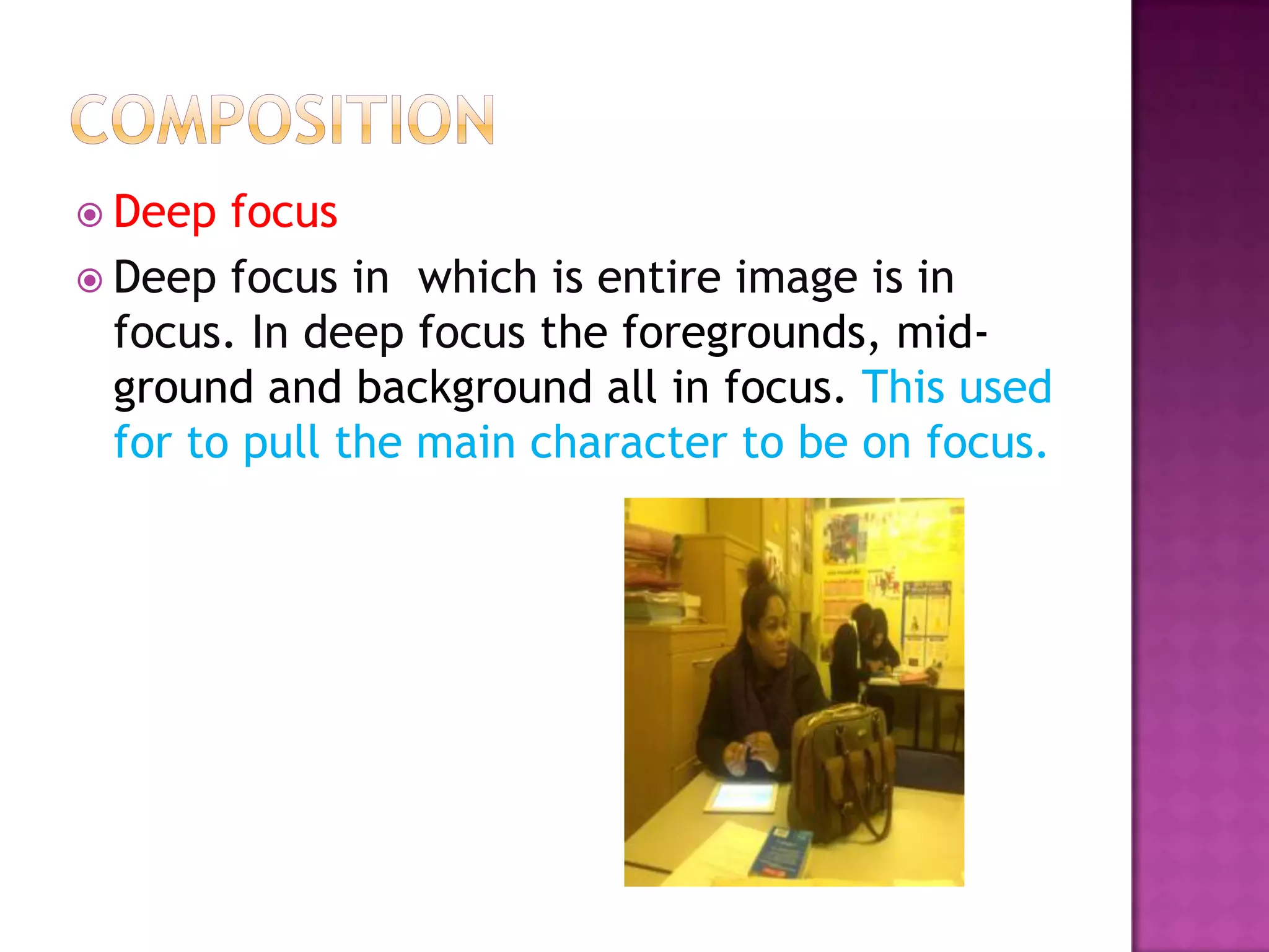  Deep  focus
 Deep focus in which is entire image is in
  focus. In deep focus the foregrounds, mid-
  ground and background all in focus. This used
  for to pull the main character to be on focus.
 