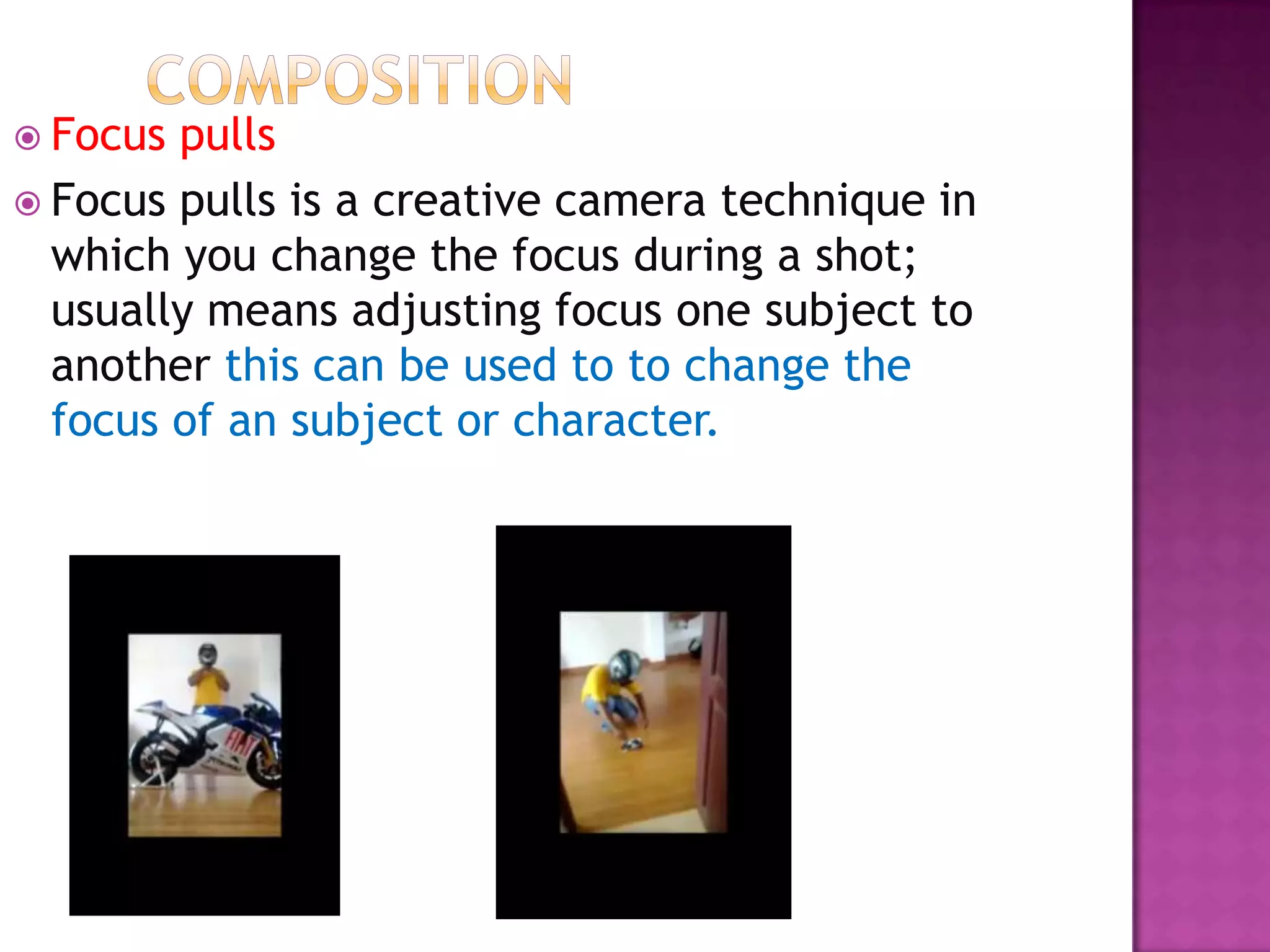  Focus pulls
 Focus pulls is a creative camera technique in
  which you change the focus during a shot;
  usually means adjusting focus one subject to
  another this can be used to to change the
  focus of an subject or character.
 