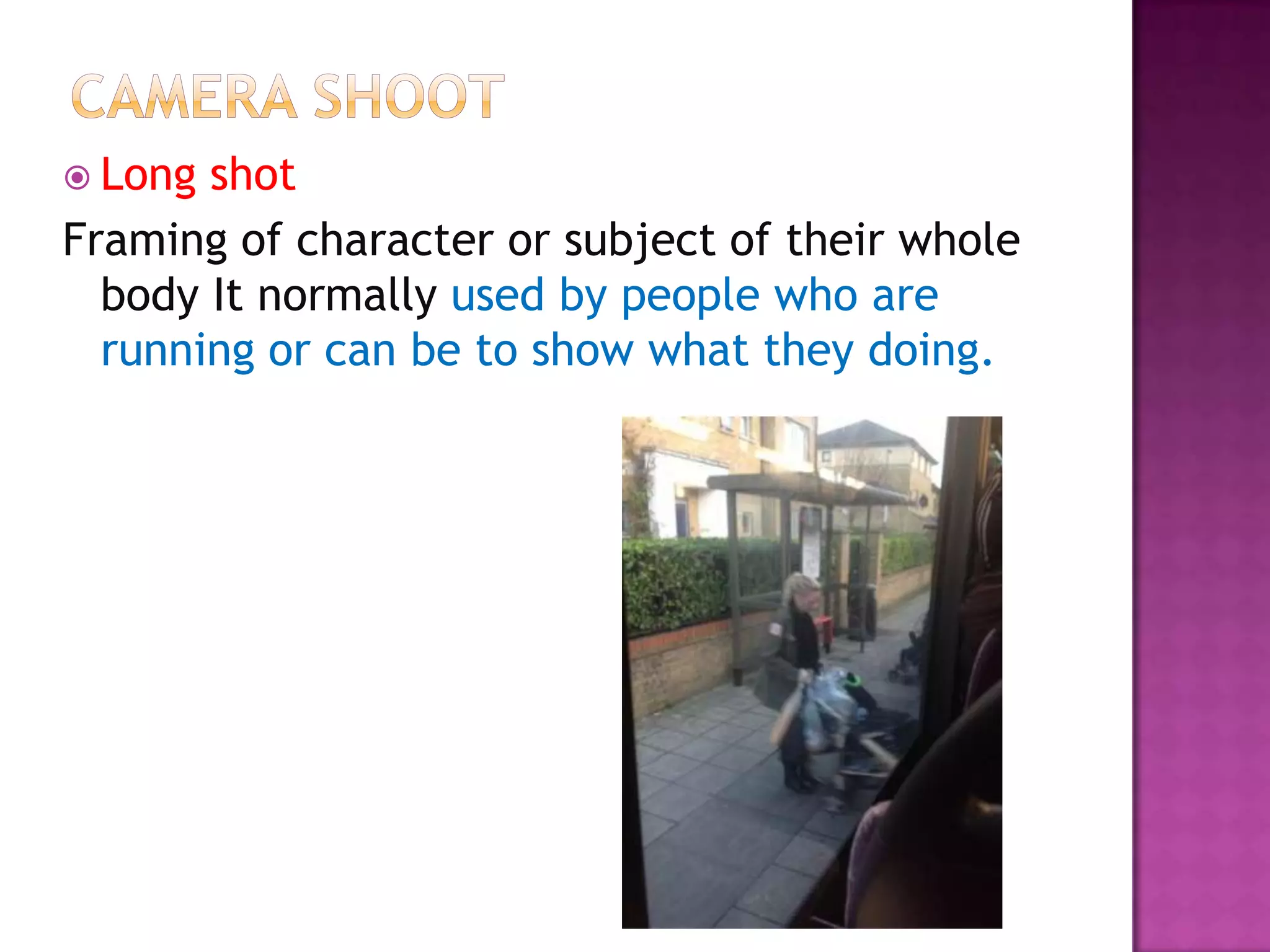  Long shot
Framing of character or subject of their whole
  body It normally used by people who are
  running or can be to show what they doing.
 