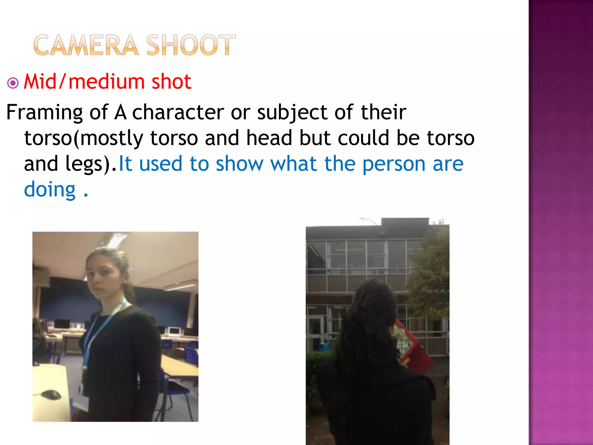  Mid/medium    shot
Framing of A character or subject of their
  torso(mostly torso and head but could be torso
  and legs).It used to show what the person are
  doing .
 