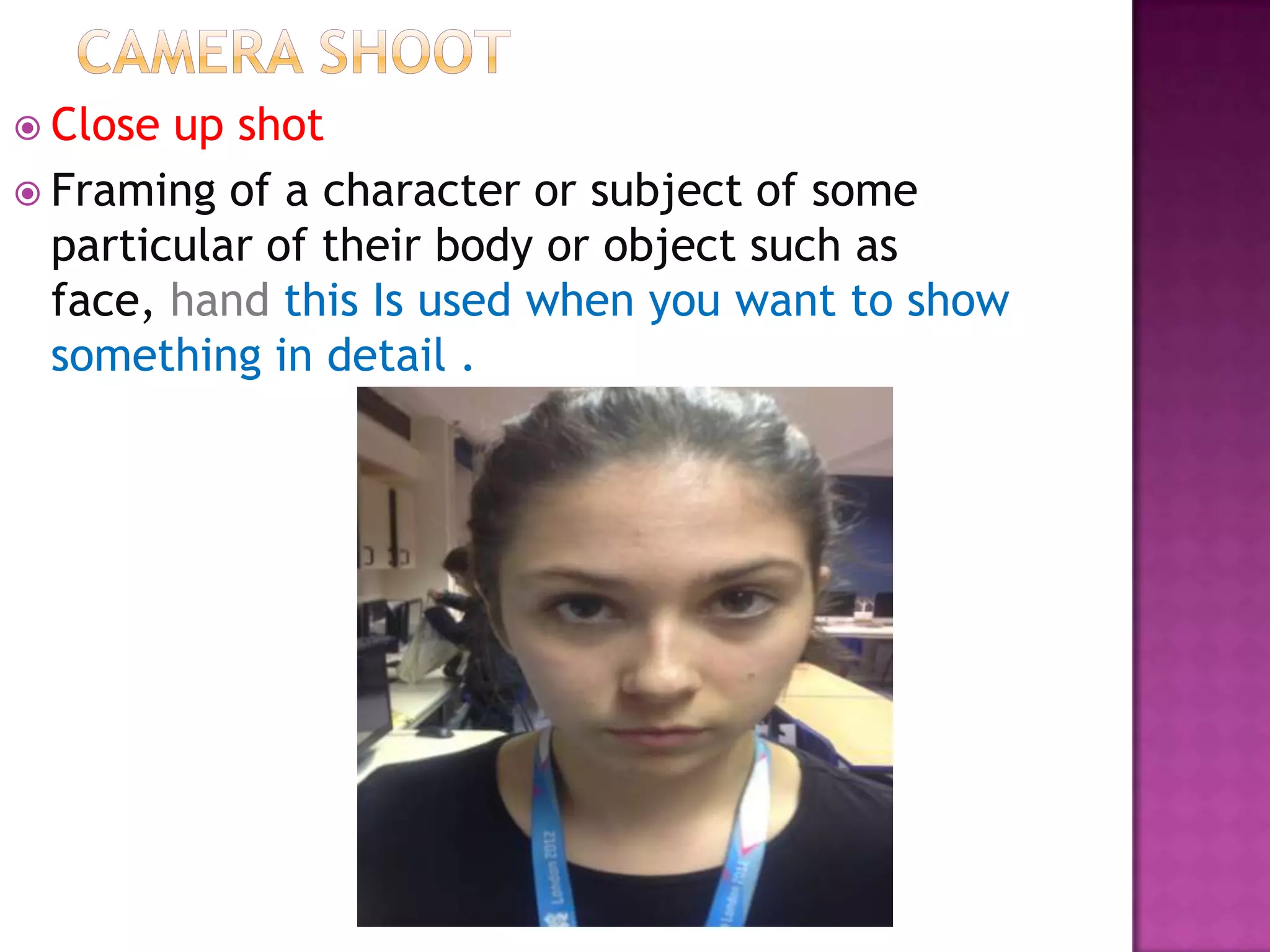  Close up shot
 Framing of a character or subject of some
  particular of their body or object such as
  face, hand this Is used when you want to show
  something in detail .
 