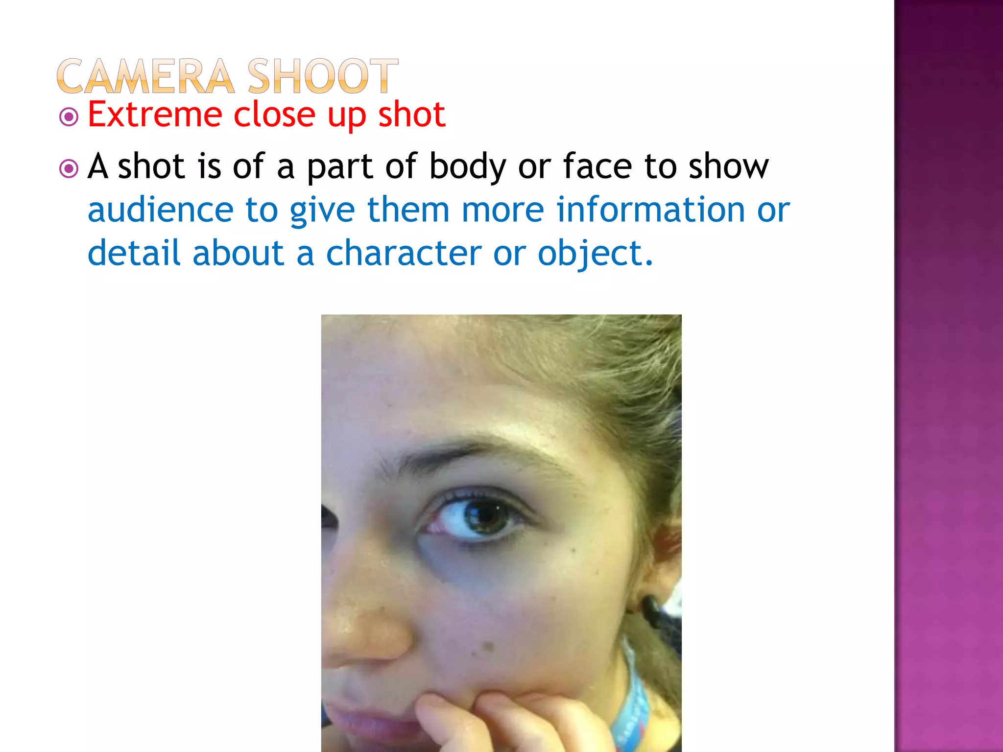  Extreme   close up shot
 A shot is of a part of body or face to show
  audience to give them more information or
  detail about a character or object.
 