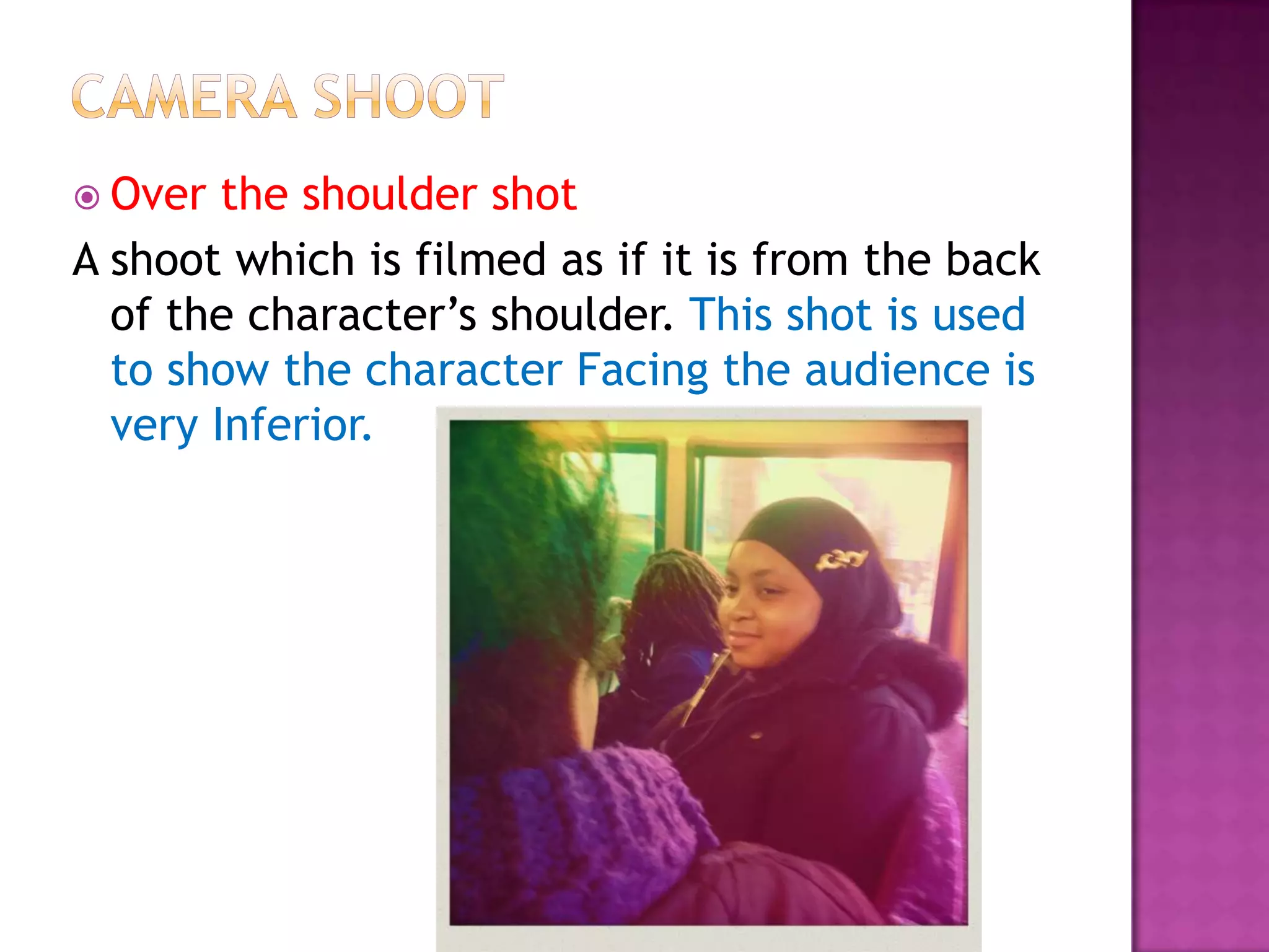  Over  the shoulder shot
A shoot which is filmed as if it is from the back
  of the character’s shoulder. This shot is used
  to show the character Facing the audience is
  very Inferior.
 