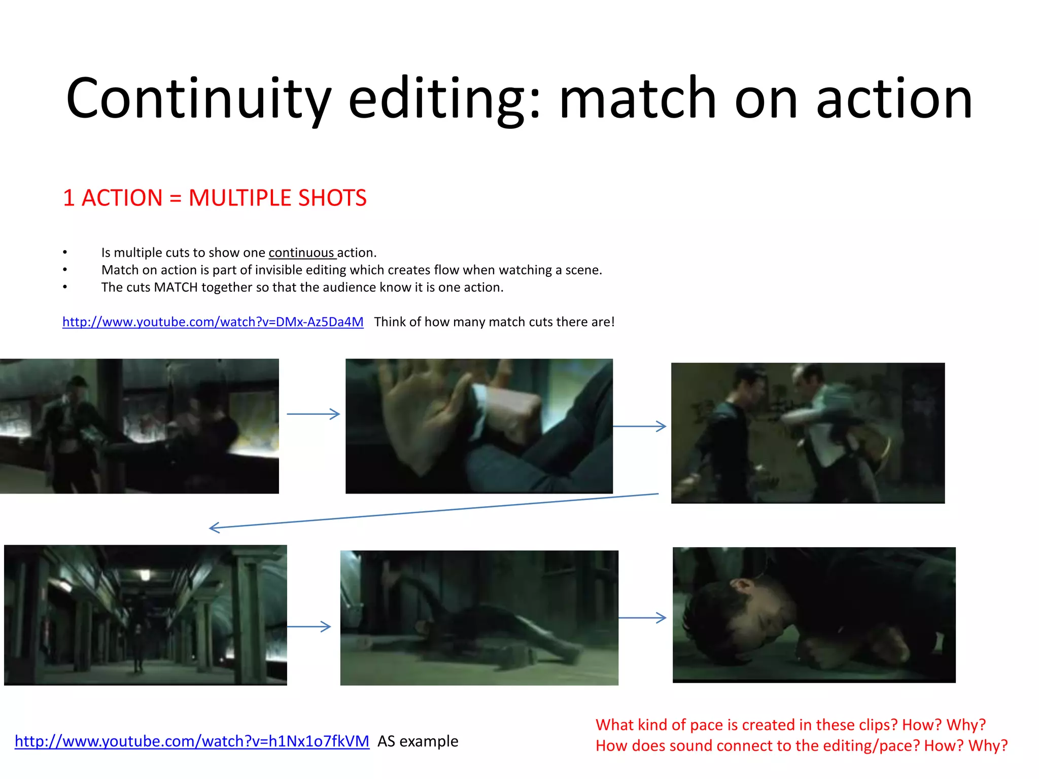 Continuity editing: match on action 
1 ACTION = MULTIPLE SHOTS 
• Is multiple cuts to show one continuous action. 
• Match on action is part of invisible editing which creates flow when watching a scene. 
• The cuts MATCH together so that the audience know it is one action. 
http://www.youtube.com/watch?v=DMx-Az5Da4M Think of how many match cuts there are! 
• . 
What kind of pace is created in these clips? How? Why? 
How does sound connect http://www.youtube.com/watch?v=h1Nx1o7fkVM AS example to the editing/pace? How? Why? 
 
