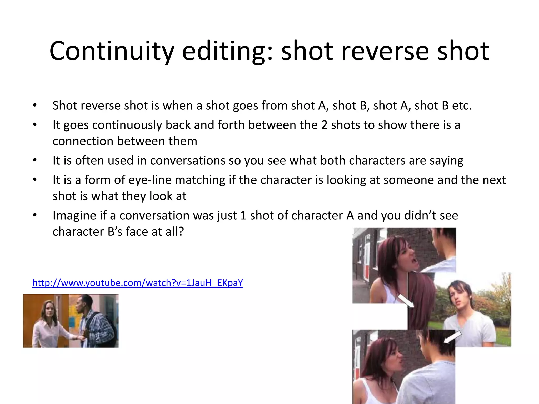Continuity editing: shot reverse shot 
• Shot reverse shot is when a shot goes from shot A, shot B, shot A, shot B etc. 
• It goes continuously back and forth between the 2 shots to show there is a 
connection between them 
• It is often used in conversations so you see what both characters are saying 
• It is a form of eye-line matching if the character is looking at someone and the next 
shot is what they look at 
• Imagine if a conversation was just 1 shot of character A and you didn’t see 
character B’s face at all? 
http://www.youtube.com/watch?v=1JauH_EKpaY 
 