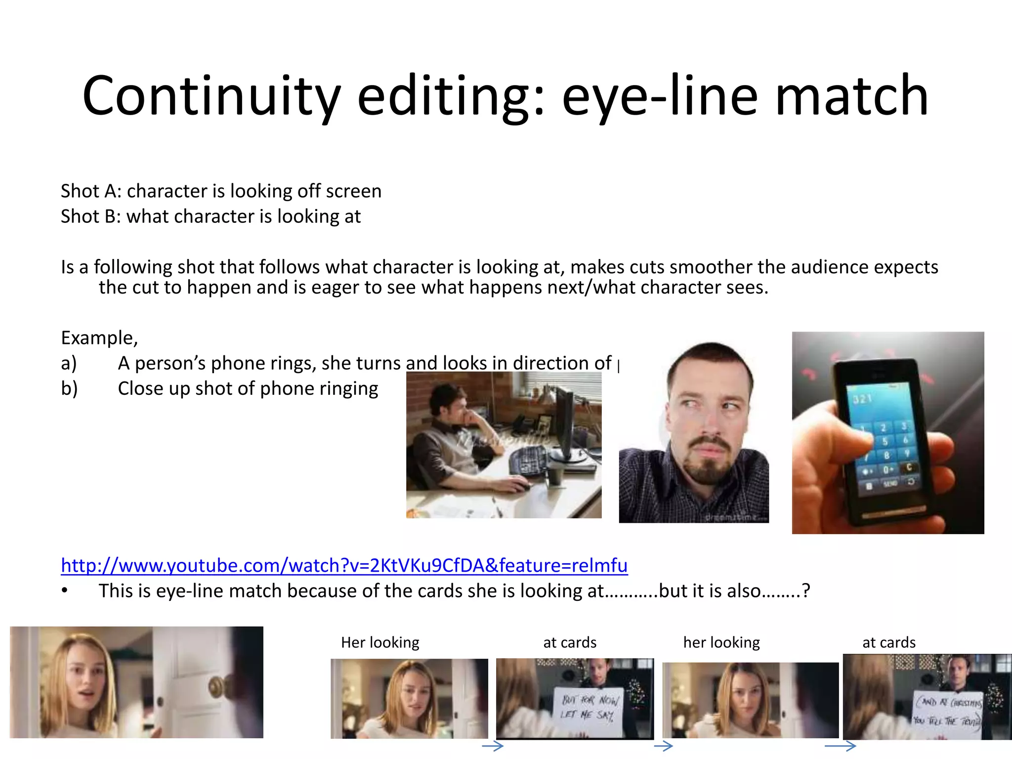 Continuity editing: eye-line match 
Shot A: character is looking off screen 
Shot B: what character is looking at 
Is a following shot that follows what character is looking at, makes cuts smoother the audience expects 
the cut to happen and is eager to see what happens next/what character sees. 
Example, 
a) A person’s phone rings, she turns and looks in direction of phone 
b) Close up shot of phone ringing 
http://www.youtube.com/watch?v=2KtVKu9CfDA&feature=relmfu 
• This is eye-line match because of the cards she is looking at………..but it is also……..? 
Her looking at cards her looking at cards 
 