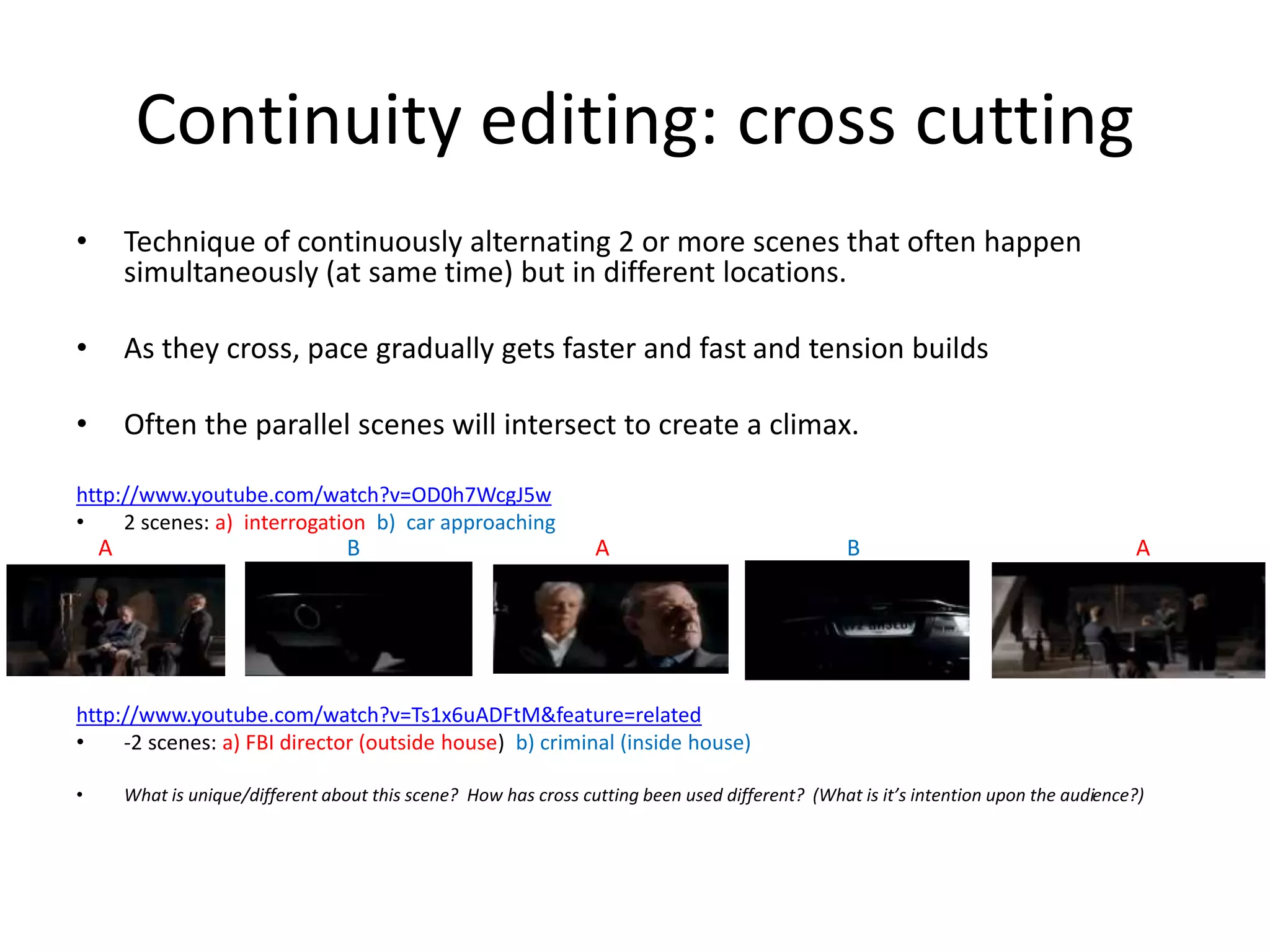 Continuity editing: cross cutting 
• Technique of continuously alternating 2 or more scenes that often happen 
simultaneously (at same time) but in different locations. 
• As they cross, pace gradually gets faster and fast and tension builds 
• Often the parallel scenes will intersect to create a climax. 
http://www.youtube.com/watch?v=OD0h7WcgJ5w 
• 2 scenes: a) interrogation b) car approaching 
A B A B A 
http://www.youtube.com/watch?v=Ts1x6uADFtM&feature=related 
• -2 scenes: a) FBI director (outside house) b) criminal (inside house) 
• What is unique/different about this scene? How has cross cutting been used different? (What is it’s intention upon the audience?) 
 