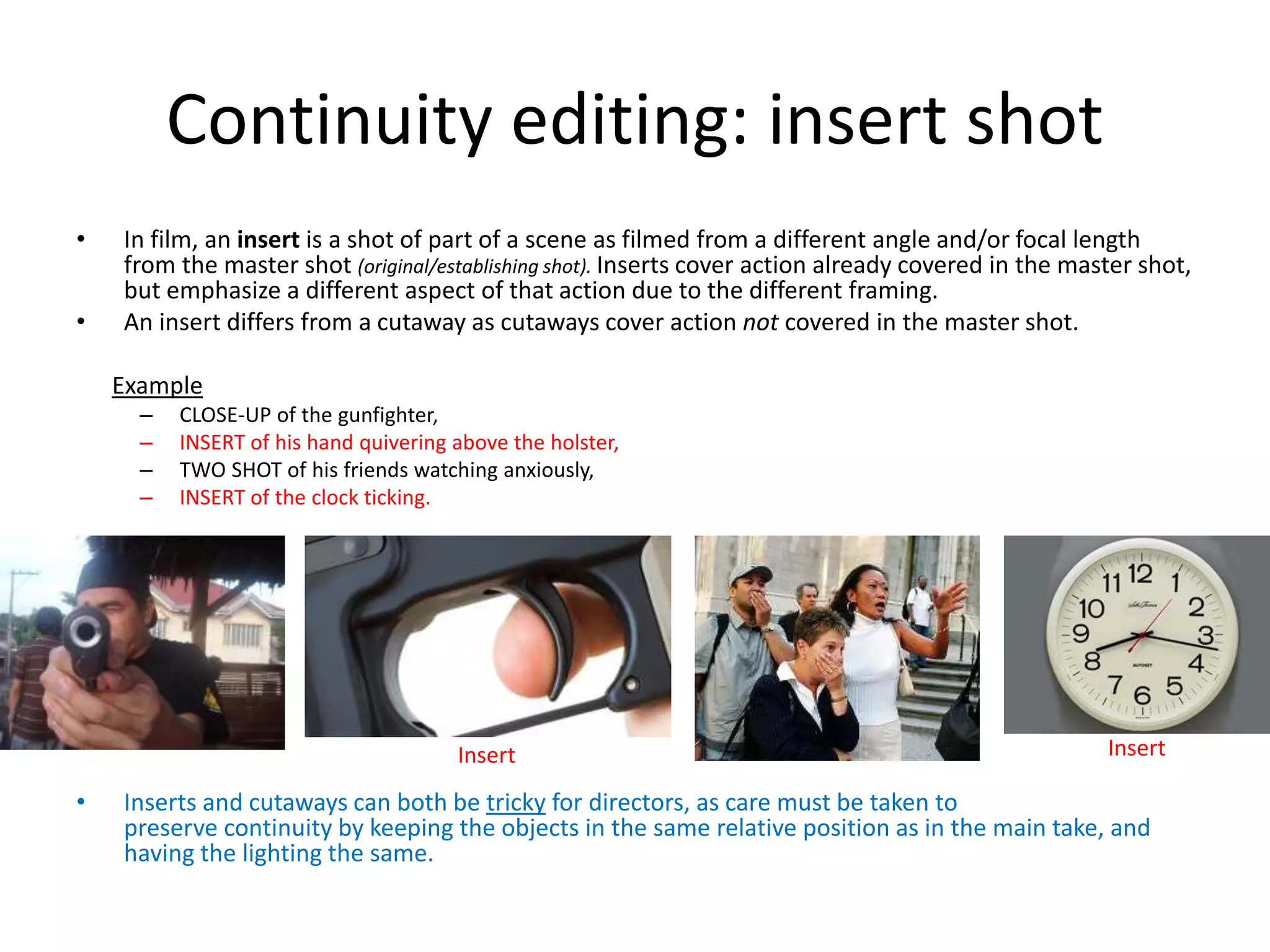 Continuity editing: insert shot 
• In film, an insert is a shot of part of a scene as filmed from a different angle and/or focal length 
from the master shot (original/establishing shot). Inserts cover action already covered in the master shot, 
but emphasize a different aspect of that action due to the different framing. 
• An insert differs from a cutaway as cutaways cover action not covered in the master shot. 
Example 
– CLOSE-UP of the gunfighter, 
– INSERT of his hand quivering above the holster, 
– TWO SHOT of his friends watching anxiously, 
– INSERT of the clock ticking. 
Insert Insert 
• Inserts and cutaways can both be tricky for directors, as care must be taken to 
preserve continuity by keeping the objects in the same relative position as in the main take, and 
having the lighting the same. 
 