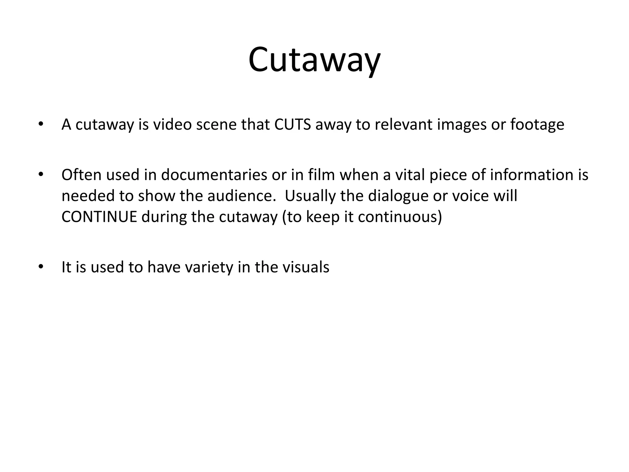 Cutaway 
• A cutaway is video scene that CUTS away to relevant images or footage 
• Often used in documentaries or in film when a vital piece of information is 
needed to show the audience. Usually the dialogue or voice will 
CONTINUE during the cutaway (to keep it continuous) 
• It is used to have variety in the visuals 
 