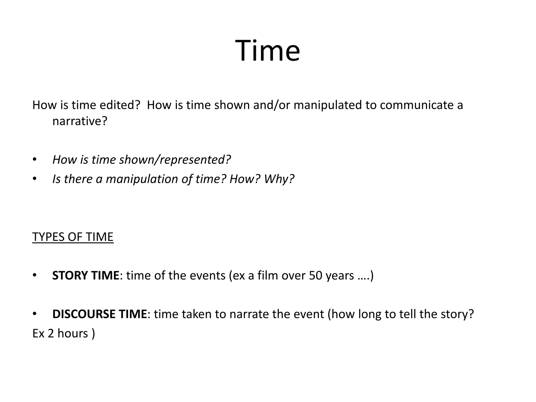 Time 
How is time edited? How is time shown and/or manipulated to communicate a 
narrative? 
• How is time shown/represented? 
• Is there a manipulation of time? How? Why? 
TYPES OF TIME 
• STORY TIME: time of the events (ex a film over 50 years ….) 
• DISCOURSE TIME: time taken to narrate the event (how long to tell the story? 
Ex 2 hours ) 
 