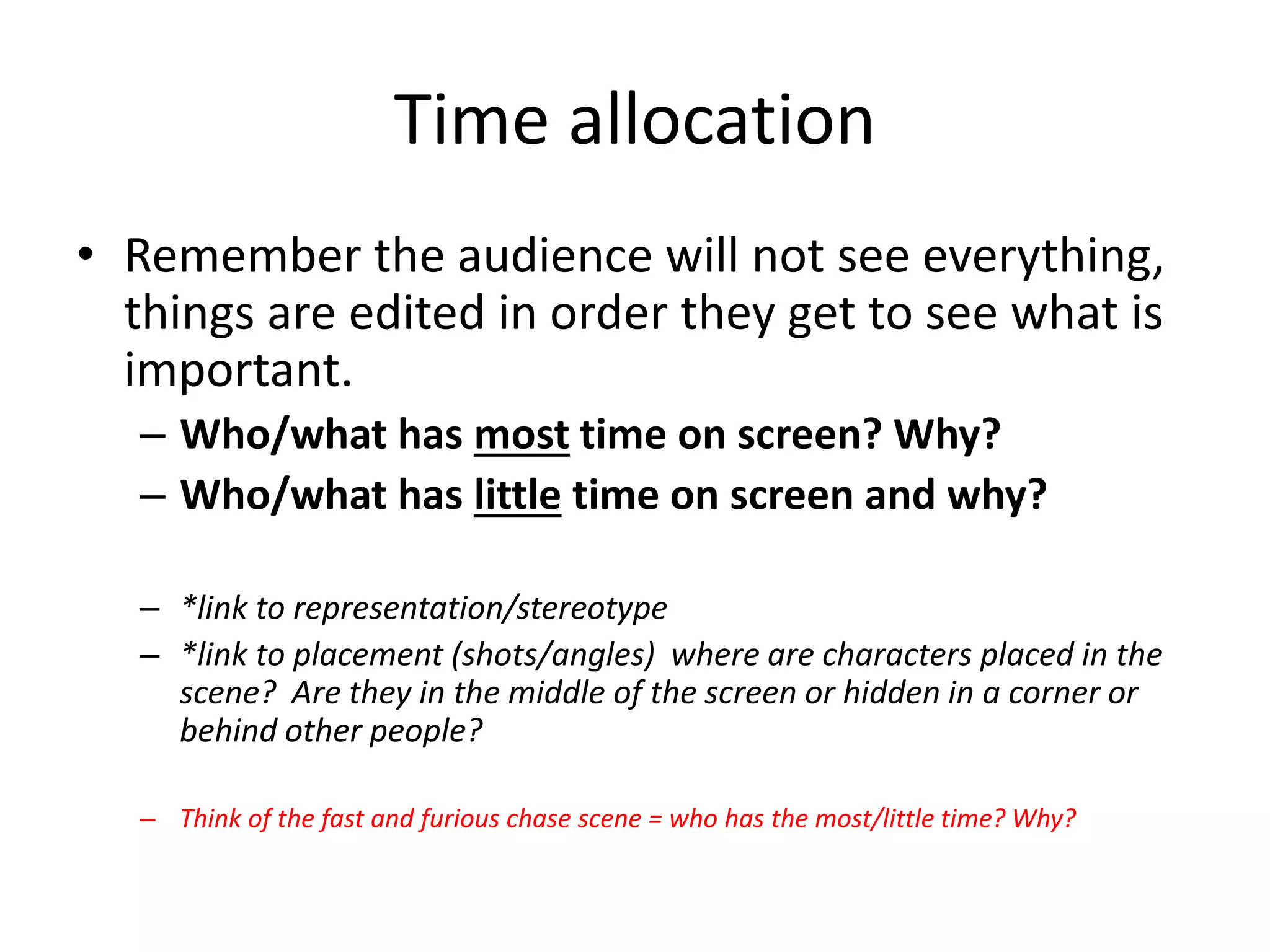 Time allocation 
• Remember the audience will not see everything, 
things are edited in order they get to see what is 
important. 
– Who/what has most time on screen? Why? 
– Who/what has little time on screen and why? 
– *link to representation/stereotype 
– *link to placement (shots/angles) where are characters placed in the 
scene? Are they in the middle of the screen or hidden in a corner or 
behind other people? 
– Think of the fast and furious chase scene = who has the most/little time? Why? 
 