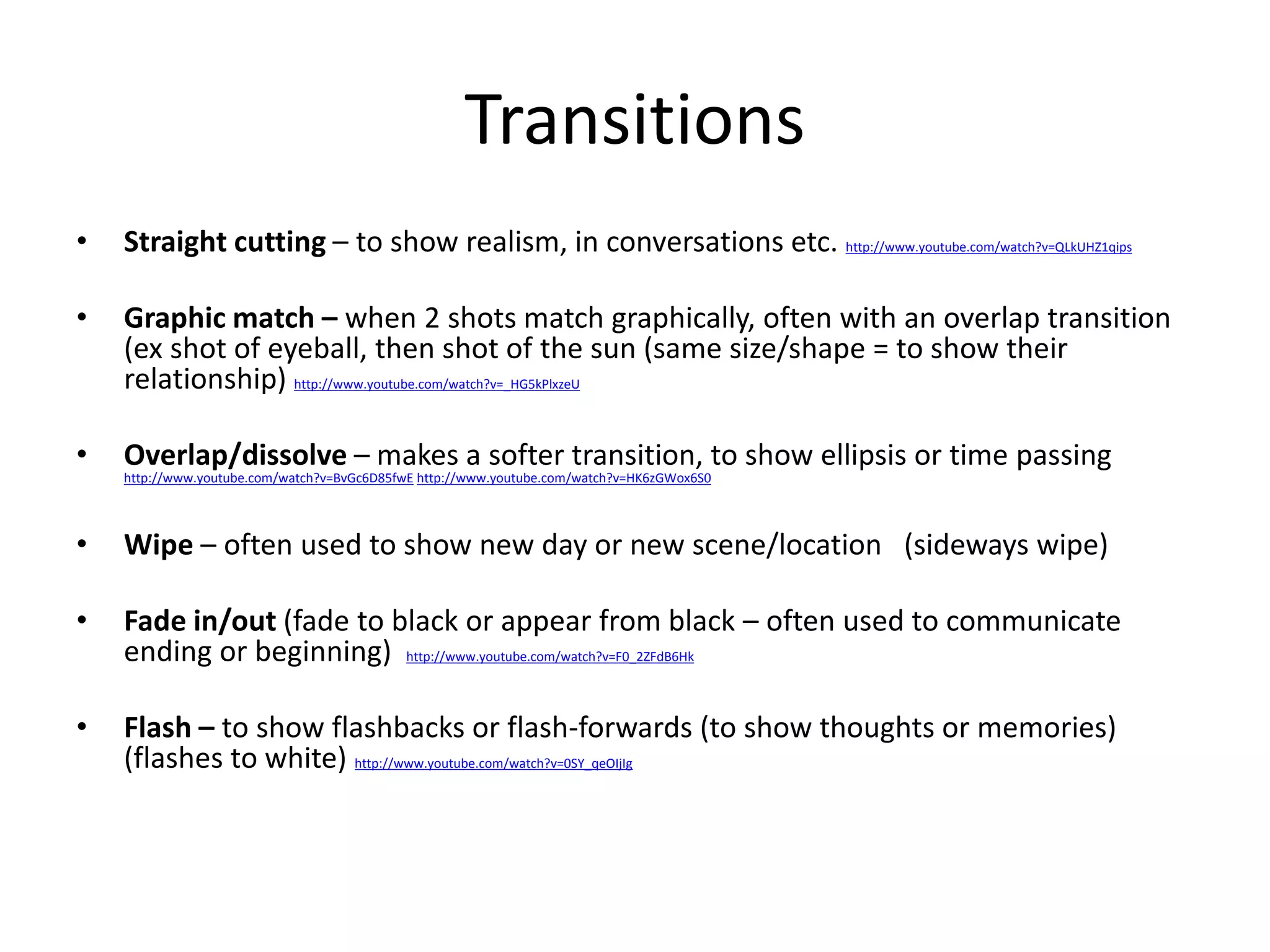 Transitions 
• Straight cutting – to show realism, in conversations etc. http://www.youtube.com/watch?v=QLkUHZ1qips 
• Graphic match – when 2 shots match graphically, often with an overlap transition 
(ex shot of eyeball, then shot of the sun (same size/shape = to show their 
relationship) http://www.youtube.com/watch?v=_HG5kPlxzeU 
• Overlap/dissolve – makes a softer transition, to show ellipsis or time passing 
http://www.youtube.com/watch?v=BvGc6D85fwE http://www.youtube.com/watch?v=HK6zGWox6S0 
• Wipe – often used to show new day or new scene/location (sideways wipe) 
• Fade in/out (fade to black or appear from black – often used to communicate 
ending or beginning) http://www.youtube.com/watch?v=F0_2ZFdB6Hk 
• Flash – to show flashbacks or flash-forwards (to show thoughts or memories) 
(flashes to white) http://www.youtube.com/watch?v=0SY_qeOIjIg 
 