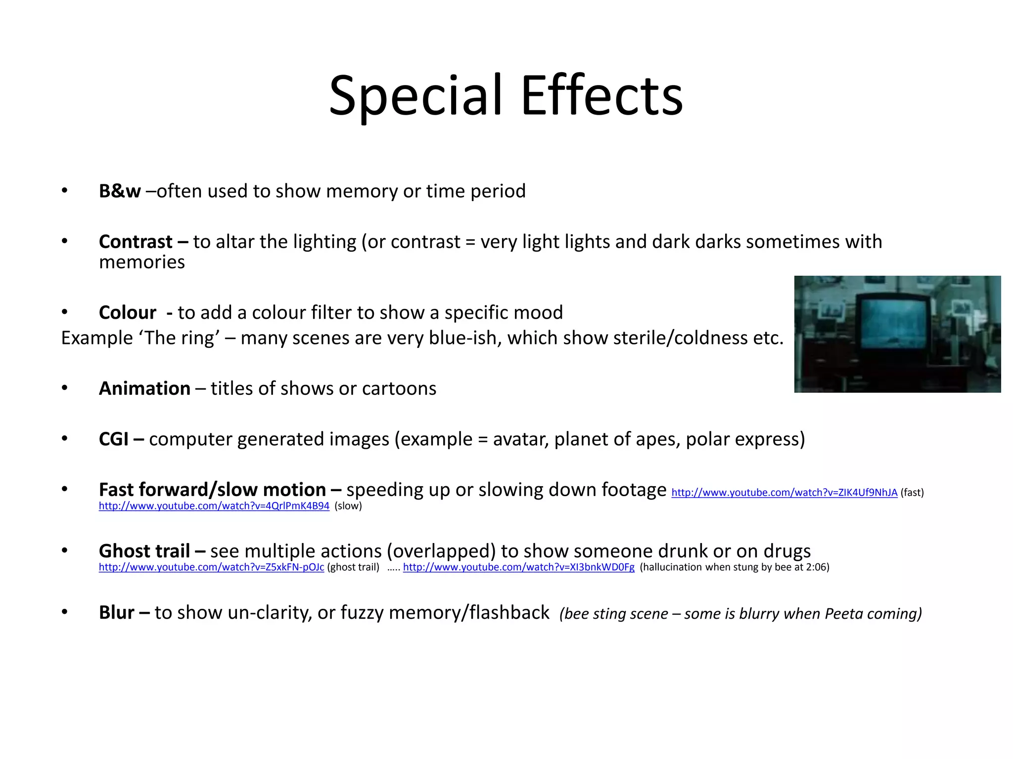 Special Effects 
• B&w –often used to show memory or time period 
• Contrast – to altar the lighting (or contrast = very light lights and dark darks sometimes with 
memories 
• Colour - to add a colour filter to show a specific mood 
Example ‘The ring’ – many scenes are very blue-ish, which show sterile/coldness etc. 
• Animation – titles of shows or cartoons 
• CGI – computer generated images (example = avatar, planet of apes, polar express) 
• Fast forward/slow motion – speeding up or slowing down footage http://www.youtube.com/watch?v=ZIK4Uf9NhJA (fast) 
http://www.youtube.com/watch?v=4QrlPmK4B94 (slow) 
• Ghost trail – see multiple actions (overlapped) to show someone drunk or on drugs 
http://www.youtube.com/watch?v=Z5xkFN-pOJc (ghost trail) ….. http://www.youtube.com/watch?v=XI3bnkWD0Fg (hallucination when stung by bee at 2:06) 
• Blur – to show un-clarity, or fuzzy memory/flashback (bee sting scene – some is blurry when Peeta coming) 
 