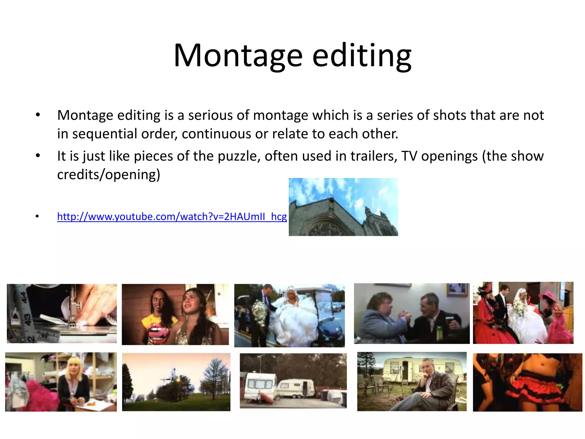 Montage editing 
• Montage editing is a serious of montage which is a series of shots that are not 
in sequential order, continuous or relate to each other. 
• It is just like pieces of the puzzle, often used in trailers, TV openings (the show 
credits/opening) 
• http://www.youtube.com/watch?v=2HAUmII_hcg 
 