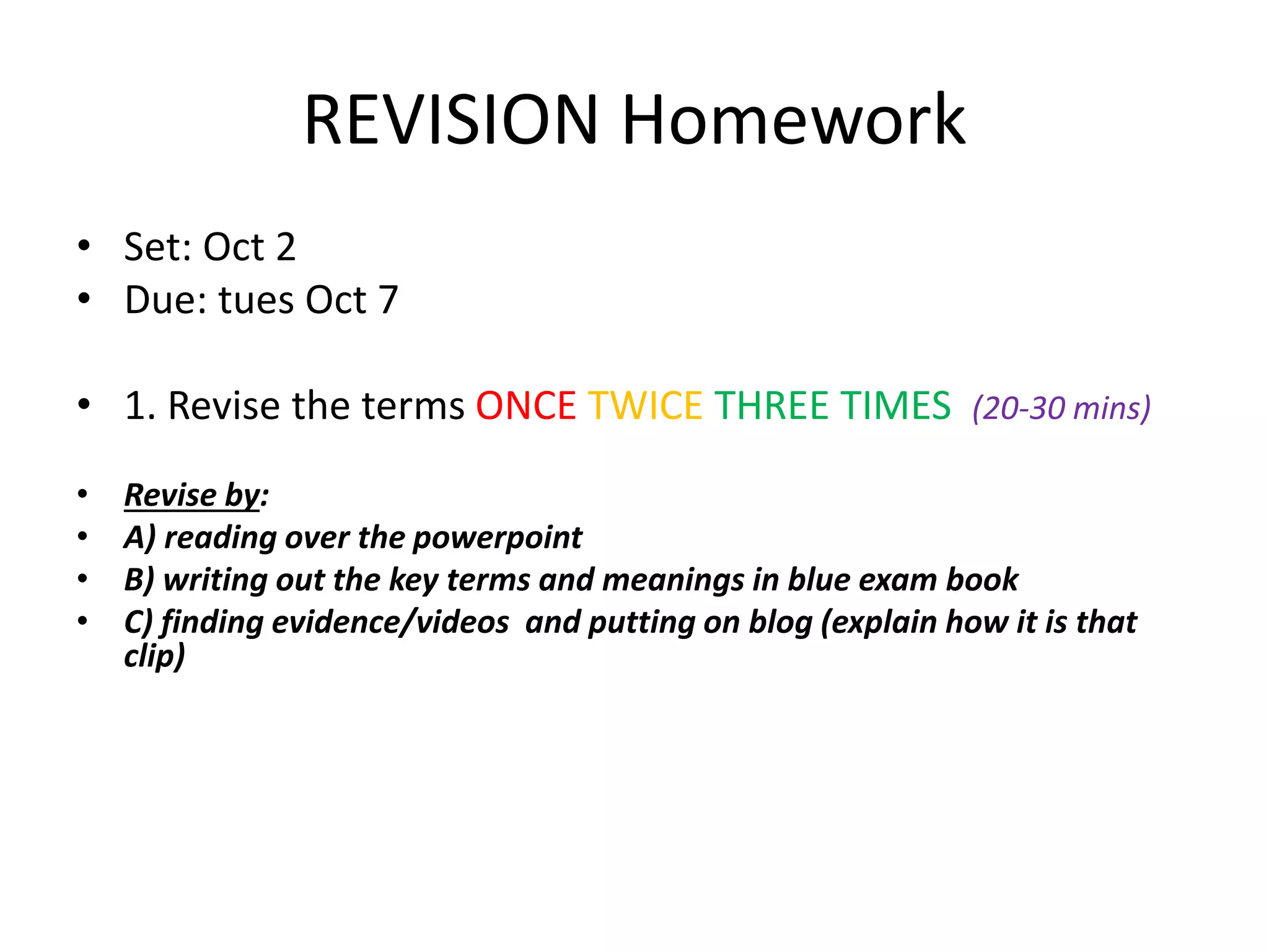 REVISION Homework 
• Set: Oct 2 
• Due: tues Oct 7 
• 1. Revise the terms ONCE TWICE THREE TIMES (20-30 mins) 
• Revise by: 
• A) reading over the powerpoint 
• B) writing out the key terms and meanings in blue exam book 
• C) finding evidence/videos and putting on blog (explain how it is that 
clip) 
 