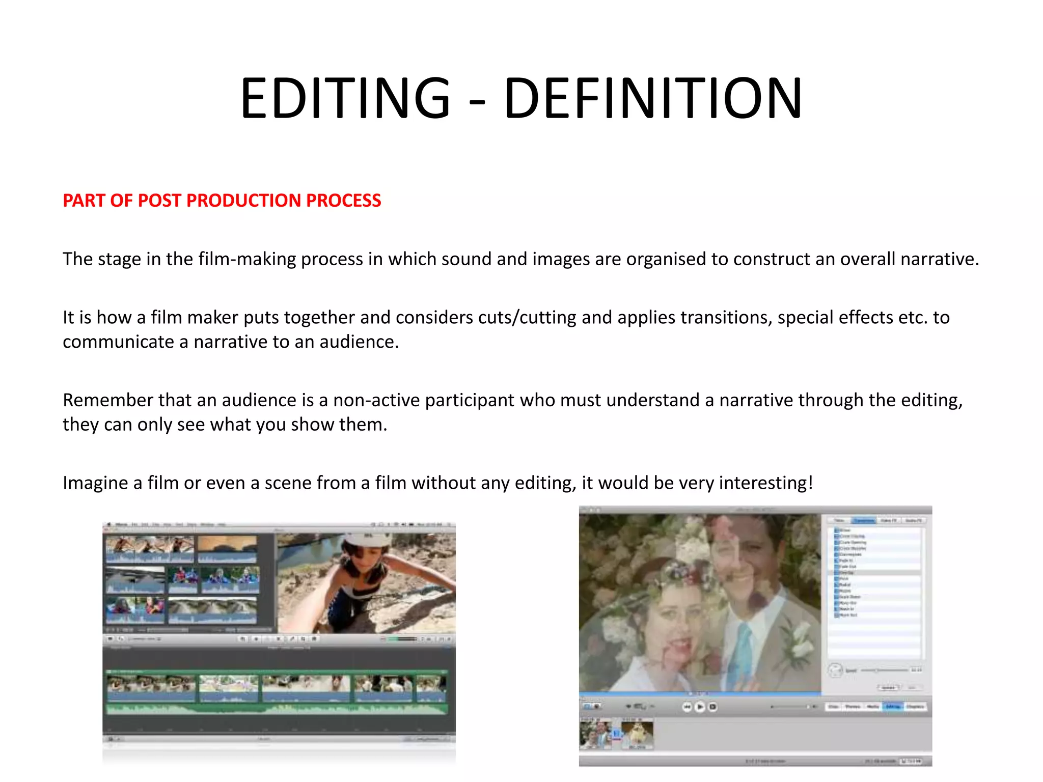 EDITING - DEFINITION 
PART OF POST PRODUCTION PROCESS 
The stage in the film-making process in which sound and images are organised to construct an overall narrative. 
It is how a film maker puts together and considers cuts/cutting and applies transitions, special effects etc. to 
communicate a narrative to an audience. 
Remember that an audience is a non-active participant who must understand a narrative through the editing, 
they can only see what you show them. 
Imagine a film or even a scene from a film without any editing, it would be very interesting! 
 