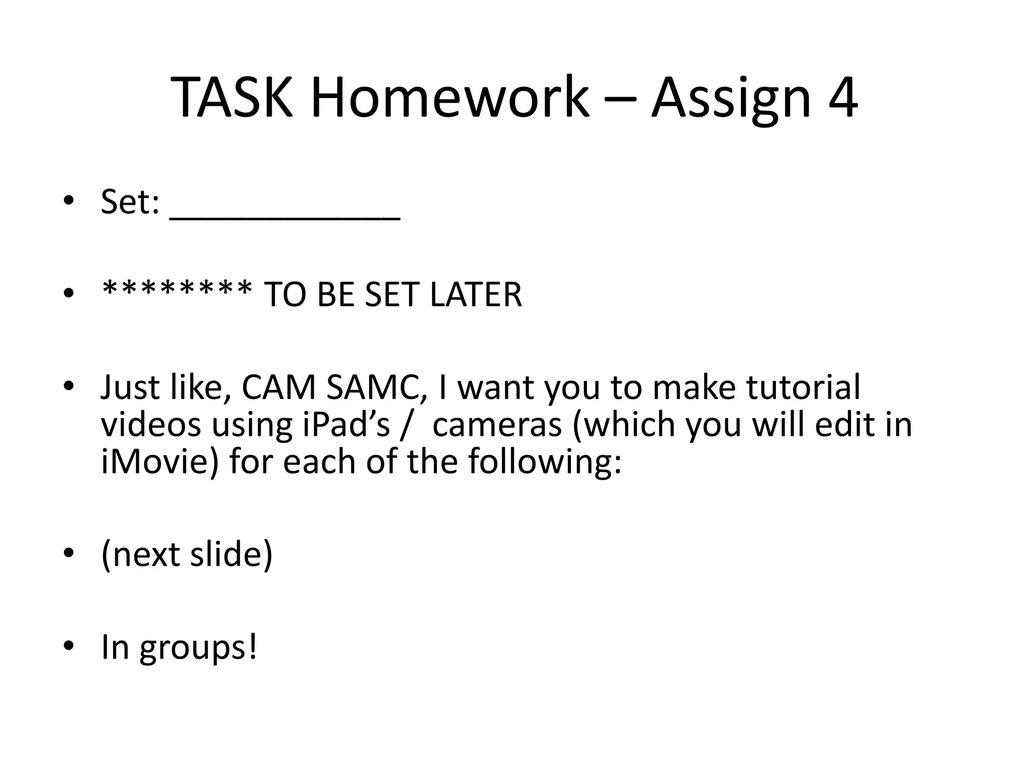 TASK Homework – Assign 4 
• Set: ____________ 
• ******** TO BE SET LATER 
• Just like, CAM SAMC, I want you to make tutorial 
videos using iPad’s / cameras (which you will edit in 
iMovie) for each of the following: 
• (next slide) 
• In groups! 
 