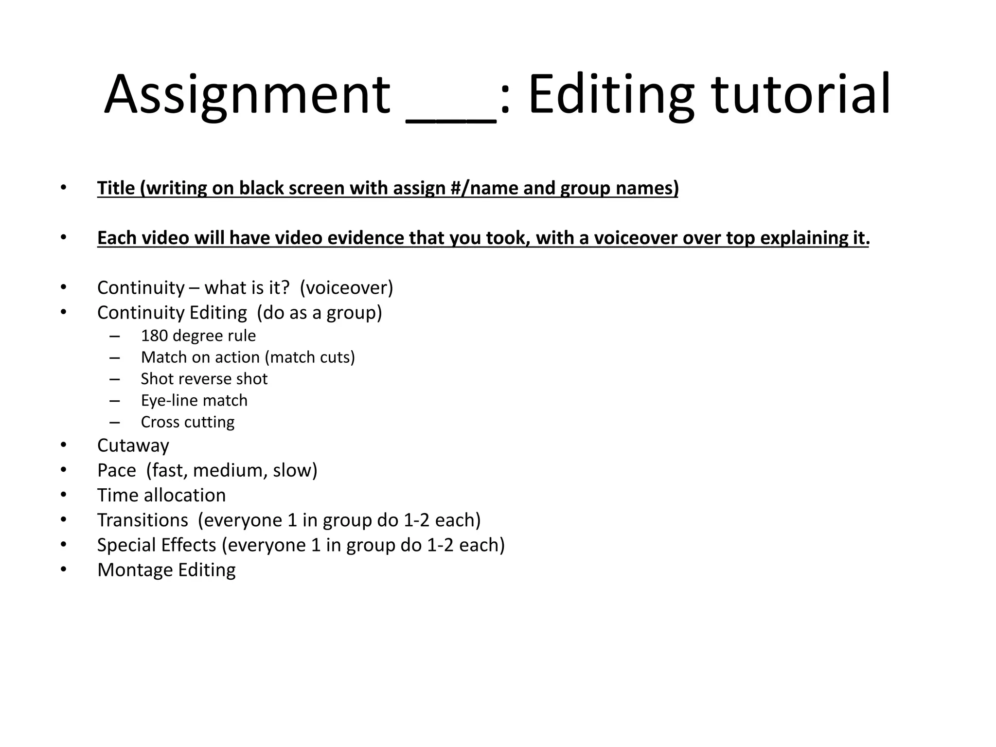Assignment ___: Editing tutorial 
• Title (writing on black screen with assign #/name and group names) 
• Each video will have video evidence that you took, with a voiceover over top explaining it. 
• Continuity – what is it? (voiceover) 
• Continuity Editing (do as a group) 
– 180 degree rule 
– Match on action (match cuts) 
– Shot reverse shot 
– Eye-line match 
– Cross cutting 
• Cutaway 
• Pace (fast, medium, slow) 
• Time allocation 
• Transitions (everyone 1 in group do 1-2 each) 
• Special Effects (everyone 1 in group do 1-2 each) 
• Montage Editing 
 