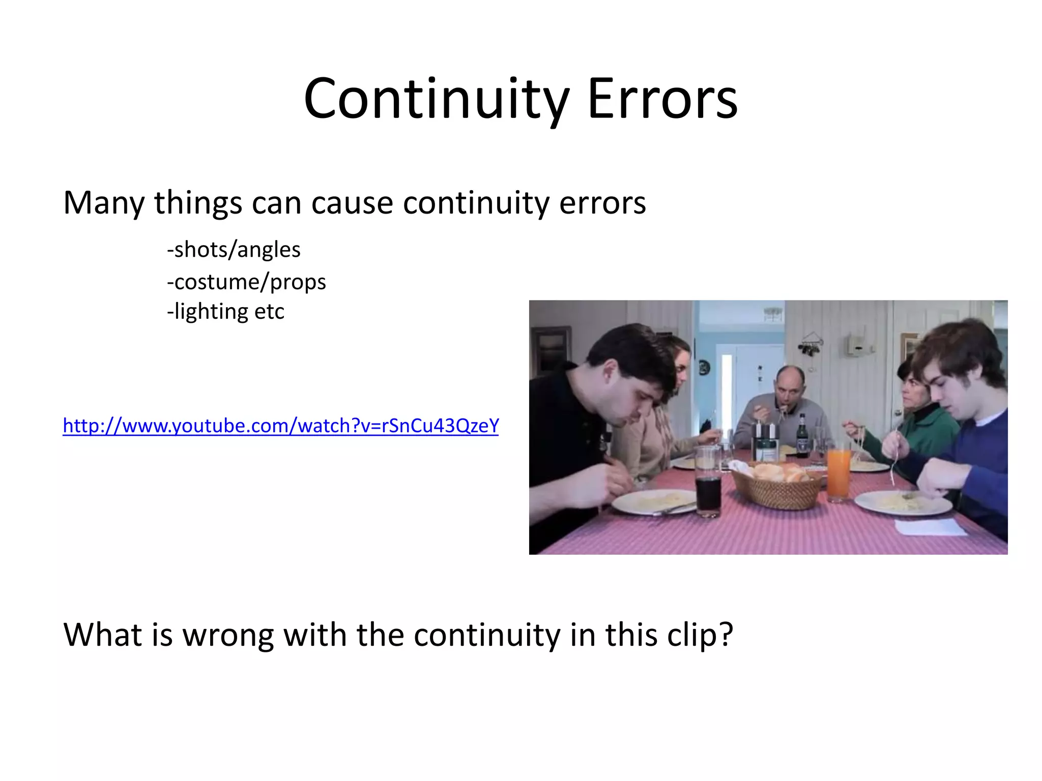 Continuity Errors 
Many things can cause continuity errors 
-shots/angles 
-costume/props 
-lighting etc 
http://www.youtube.com/watch?v=rSnCu43QzeY 
What is wrong with the continuity in this clip? 
 
