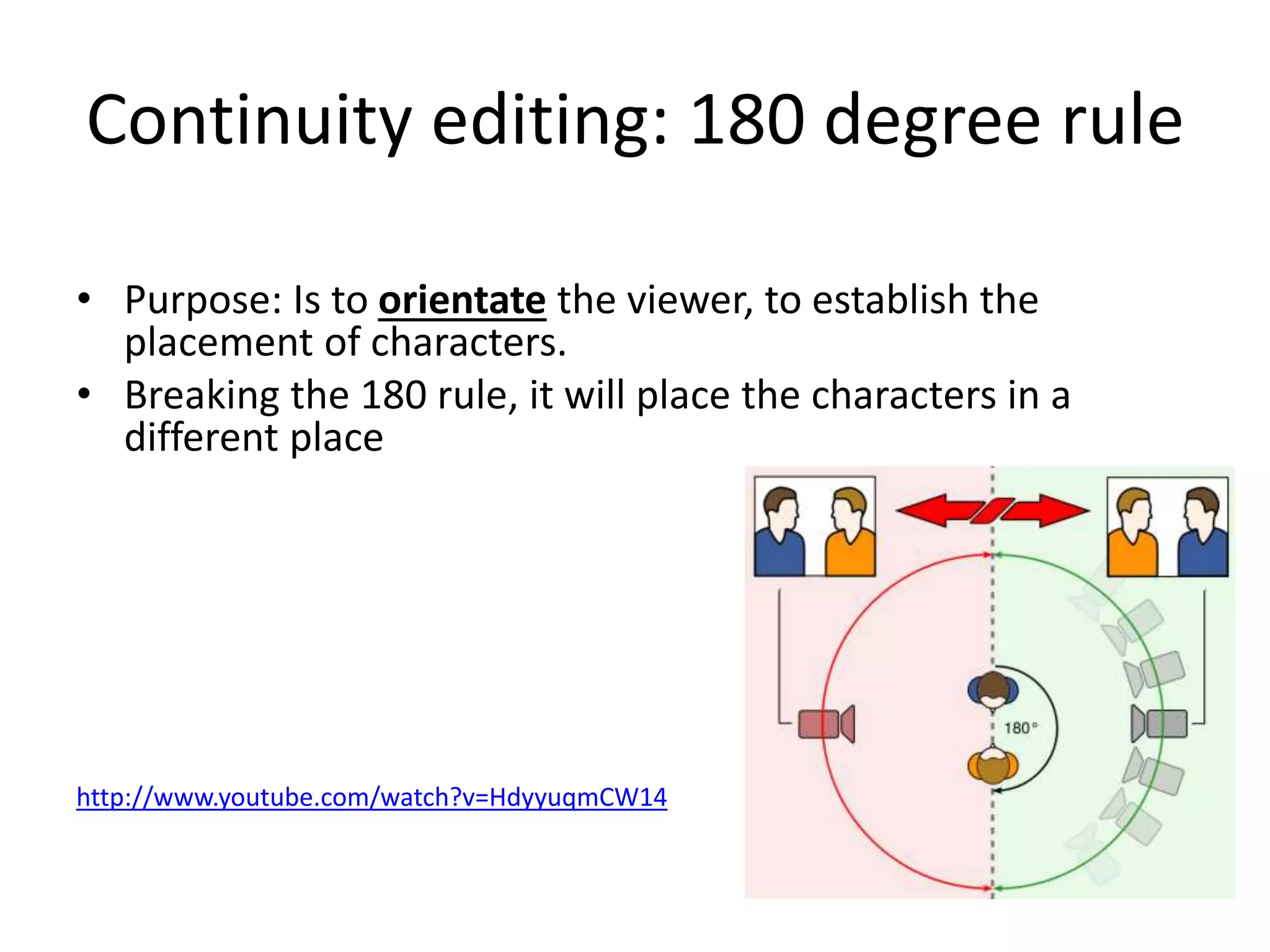 Continuity editing: 180 degree rule 
• Purpose: Is to orientate the viewer, to establish the 
placement of characters. 
• Breaking the 180 rule, it will place the characters in a 
different place 
http://www.youtube.com/watch?v=HdyyuqmCW14 
 
