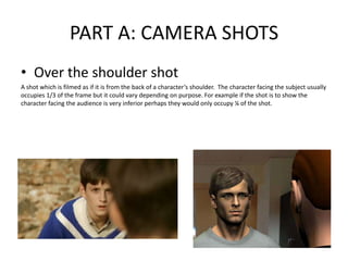PART A: CAMERA SHOTS
• Over the shoulder shot
A shot which is filmed as if it is from the back of a character’s shoulder. The character facing the subject usually
occupies 1/3 of the frame but it could vary depending on purpose. For example if the shot is to show the
character facing the audience is very inferior perhaps they would only occupy ¼ of the shot.
 