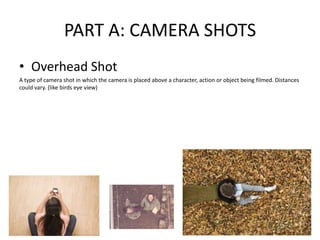 PART A: CAMERA SHOTS
• Overhead Shot
A type of camera shot in which the camera is placed above a character, action or object being filmed. Distances
could vary. (like birds eye view)
 