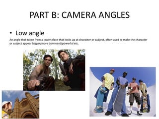 PART B: CAMERA ANGLES
• Low angle
An angle that taken from a lower place that looks up at character or subject, often used to make the character
or subject appear bigger/more dominant/powerful etc.
 