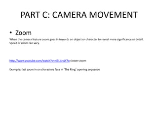 PART C: CAMERA MOVEMENT
• Zoom
When the camera feature zoom goes in towards an object or character to reveal more significance or detail.
Speed of zoom can vary.




http://www.youtube.com/watch?v=ni5LdzvLY7o slower zoom

Example: fast zoom in on characters face in ‘The Ring’ opening sequence
 