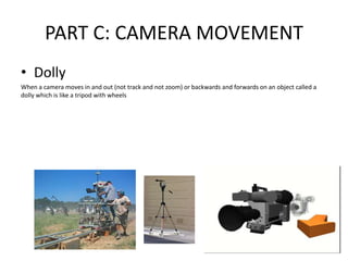 PART C: CAMERA MOVEMENT
• Dolly
When a camera moves in and out (not track and not zoom) or backwards and forwards on an object called a
dolly which is like a tripod with wheels
 