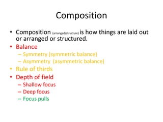 Composition
• Composition (arranged/structure) is how things are laid out
  or arranged or structured.
• Balance
   – Symmetry (symmetric balance)
   – Asymmetry (asymmetric balance)
• Rule of thirds
• Depth of field
   – Shallow focus
   – Deep focus
   – Focus pulls
 