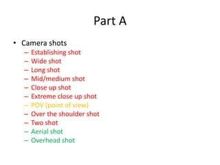 Part A
• Camera shots
  –   Establishing shot
  –   Wide shot
  –   Long shot
  –   Mid/medium shot
  –   Close up shot
  –   Extreme close up shot
  –   POV (point of view)
  –   Over the shoulder shot
  –   Two shot
  –   Aerial shot
  –   Overhead shot
 