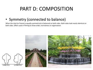 PART D: COMPOSITION
• Symmetry (connected to balance)
When the shot (or frame) is equally symmetrical or balanced on both sides. Both sides look nearly identical on
both sides. Often used in filming to show order, normalness or organisation.
 