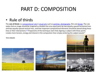 PART D: COMPOSITION
• Rule of thirds
The rule of thirds is a compositional rule in visual arts such as painting, photography, film and design. The rule
states that an image should be imagined as divided into nine equal parts by two equally-spaced horizontal lines
and two equally-spaced vertical lines, and that important compositional elements should be placed along these
lines or their intersections.[2] Proponents of the technique claim that aligning a subject with these points
creates more tension, energy and interest in the composition than simply centering the subject would.*

*from wikipedia
 