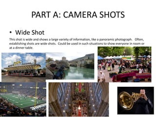 PART A: CAMERA SHOTS
• Wide Shot
This shot is wide and shows a large variety of information, like a panoramic photograph. Often,
establishing shots are wide shots. Could be used in such situations to show everyone in room or
at a dinner table.
 