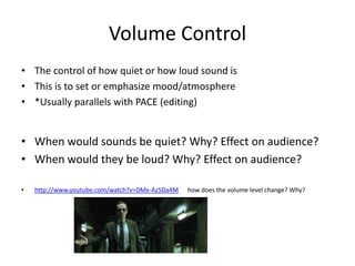 Volume Control
• The control of how quiet or how loud sound is
• This is to set or emphasize mood/atmosphere
• *Usually parallels with PACE (editing)


• When would sounds be quiet? Why? Effect on audience?
• When would they be loud? Why? Effect on audience?

•   http://www.youtube.com/watch?v=DMx-Az5Da4M   how does the volume level change? Why?
 
