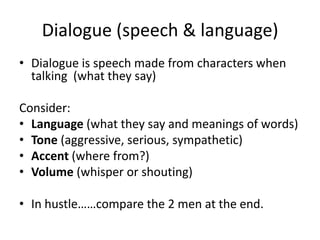 Dialogue (speech & language)
• Dialogue is speech made from characters when
  talking (what they say)

Consider:
• Language (what they say and meanings of words)
• Tone (aggressive, serious, sympathetic)
• Accent (where from?)
• Volume (whisper or shouting)

• In hustle……compare the 2 men at the end.
 