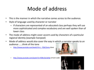 Mode of address
•   This is the manner in which the narrative comes across to the audience.
•   Style of language used by character or narrator
     – If characters are represented of an educated class perhaps they will use
        more sophisticated and complex vocabulary and are well spoken than of
        lower class
•   The mode of address might cover accent used by characters of a particular
    regional identity (example liverpool)
•   Mode of address would also cover the way in which a narrator speaks to an
    audience ……think of the tone
     –   http://www.youtube.com/watch?v=j_-7QtC2oms dove




     –   http://www.youtube.com/watch?v=F08U2yCxbYg armani code
 