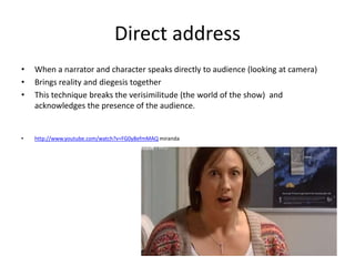 Direct address
•   When a narrator and character speaks directly to audience (looking at camera)
•   Brings reality and diegesis together
•   This technique breaks the verisimilitude (the world of the show) and
    acknowledges the presence of the audience.


•   http://www.youtube.com/watch?v=FG0y8efmMAQ miranda
 