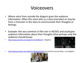 Voiceovers
• Where voice from outside the diegesis gives the audience
  information. Often this voice tells us a story (narrator) or may be
  from a character in the story to communicate their thoughts or
  feelings.

• Example: this was common in film noir in 40/50’s and could give
  audience information about their thoughts (that perhaps only the
  audience should know)
•   http://www.youtube.com/watch?v=JV1436VsnZY (diegetic)




•   http://www.youtube.com/watch?v=Bkwke3UCbCQ sex and the city (narrating = non-diegetic)
 