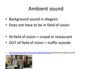 Ambient sound
• Background sound in diegesis
• Does not have to be in field of vision

• IN field of vision = crowd in restaurant
• OUT of field of vision = traffic outside

•   http://www.youtube.com/watch?v=Bkwke3UCbCQ identify the ambient sounds
 