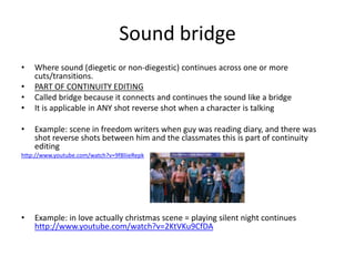 Sound bridge
•   Where sound (diegetic or non-diegestic) continues across one or more
    cuts/transitions.
•   PART OF CONTINUITY EDITING
•   Called bridge because it connects and continues the sound like a bridge
•   It is applicable in ANY shot reverse shot when a character is talking

•   Example: scene in freedom writers when guy was reading diary, and there was
    shot reverse shots between him and the classmates this is part of continuity
    editing
http://www.youtube.com/watch?v=9f8liieRepk




•   Example: in love actually christmas scene = playing silent night continues
    http://www.youtube.com/watch?v=2KtVKu9CfDA
 
