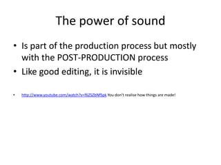 The power of sound
• Is part of the production process but mostly
  with the POST-PRODUCTION process
• Like good editing, it is invisible

•   http://www.youtube.com/watch?v=f6ZSZbNfSpk You don’t realise how things are made!
 
