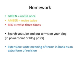 Homework
• GREEN = revise once
• AMBER = revise twice
• RED = revise three times

• Search youtube and put terms on your blog
(in powerpoint or blog posts)

• Extension: write meaning of terms in book as an
  extra form of revision
 