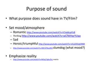 Purpose of sound
• What purpose does sound have in TV/Film?

• Set mood/atmosphere
  – Romantic http://www.youtube.com/watch?v=h7xddcpYlz8
  – Thrilling http://www.youtube.com/watch?v=wCfWHqrYUqo
  – Sad
  – Heroic/triumphful http://www.youtube.com/watch?v=UCjoOOrgVMM
  – http://www.youtube.com/watch?v=RDC47NsoRE0 slumdog (what mood?)



• Emphasize reality
  – http://www.youtube.com/watch?v=M3q17gkuOcc matrix
 
